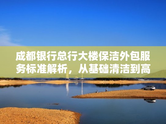 成都银行总行大楼保洁外包服务标准解析，从基础清洁到高端服务的全方位要求