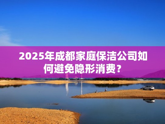 2025年成都家庭保洁公司如何避免隐形消费? 2025年成都家庭保洁公司如何避免隐形消费?